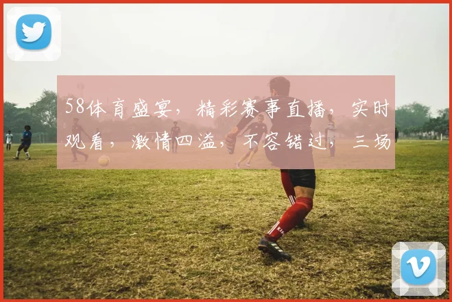 58体育盛宴，精彩赛事直播，实时观看，激情四溢，不容错过，三场好戏连台，尽在58体育