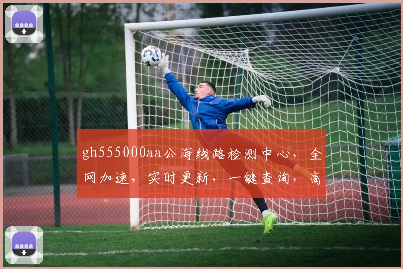 gh555000aa公海线路检测中心，全网加速，实时更新，一键查询，高效便捷