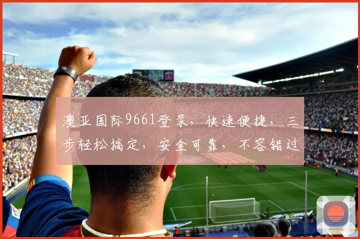 澳亚国际9661登录，快速便捷，三步轻松搞定，安全可靠，不容错过，体验非凡